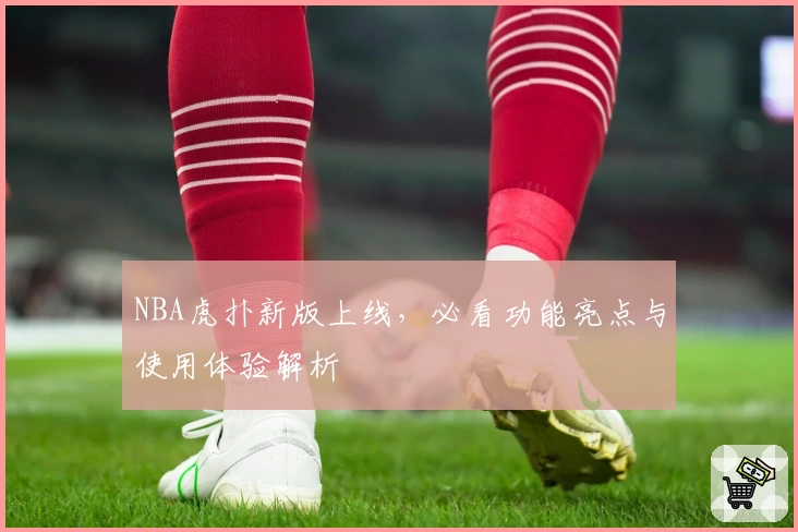 NBA虎扑新版上线，必看功能亮点与使用体验解析