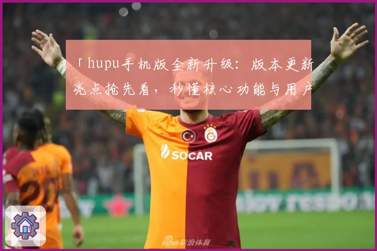 「hupu手机版全新升级：版本更新亮点抢先看，秒懂核心功能与用户体验」
