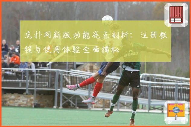 虎扑网新版功能亮点剖析:注册教程与使用体验全面揭秘
