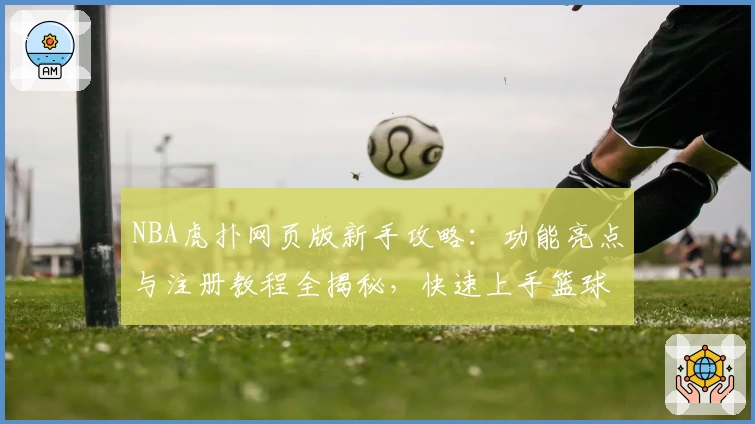 NBA虎扑网页版新手攻略：功能亮点与注册教程全揭秘，快速上手篮球社区
