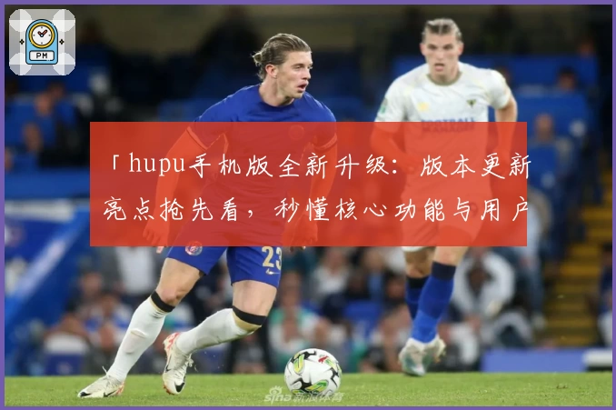 「hupu手机版全新升级：版本更新亮点抢先看，秒懂核心功能与用户体验」