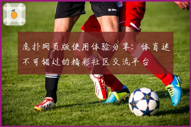 虎扑网页版使用体验分享：体育迷不可错过的精彩社区交流平台