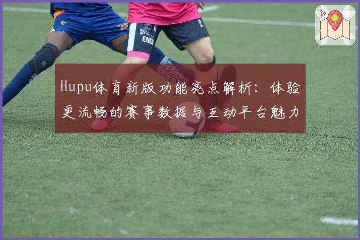 Hupu体育新版功能亮点解析：体验更流畅的赛事数据与互动平台魅力
