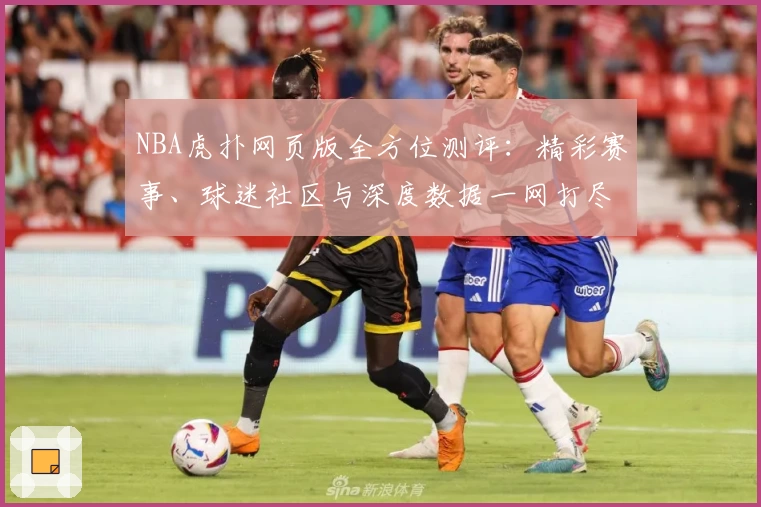 NBA虎扑网页版全方位测评：精彩赛事、球迷社区与深度数据一网打尽