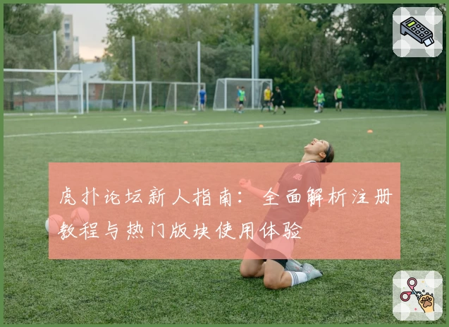 虎扑论坛新人指南：全面解析注册教程与热门版块使用体验