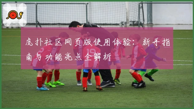虎扑社区网页版使用体验：新手指南与功能亮点全解析