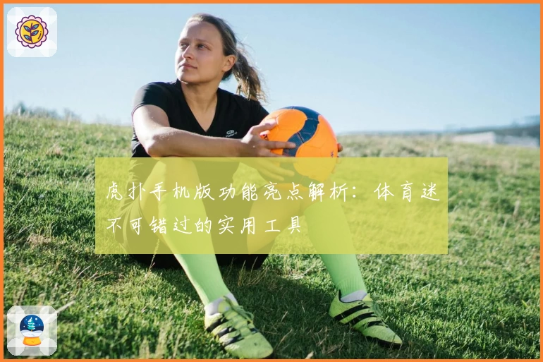 虎扑手机版功能亮点解析:体育迷不可错过的实用工具