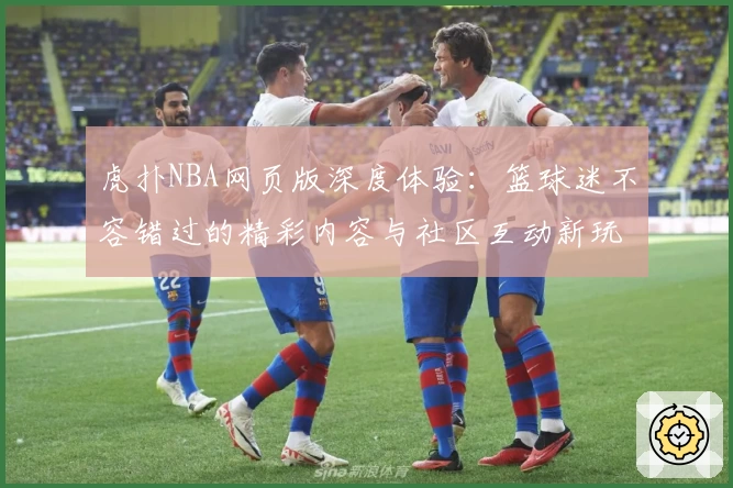 虎扑NBA网页版深度体验:篮球迷不容错过的精彩内容与社区互动新玩法