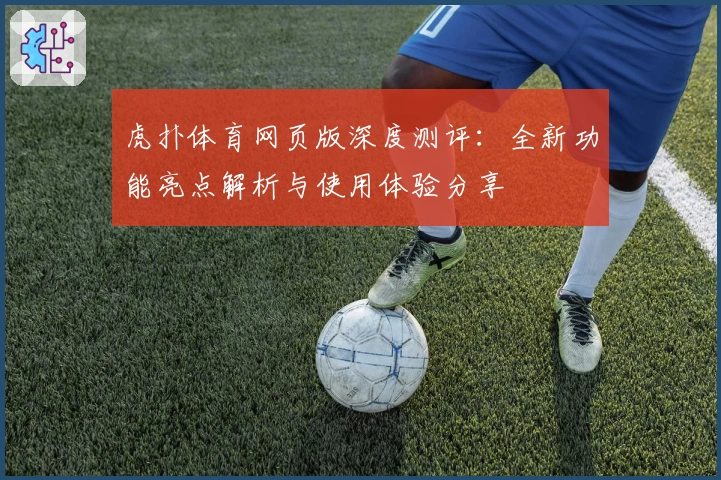 虎扑体育网页版深度测评：全新功能亮点解析与使用体验分享