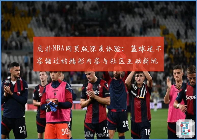 虎扑NBA网页版深度体验:篮球迷不容错过的精彩内容与社区互动新玩法
