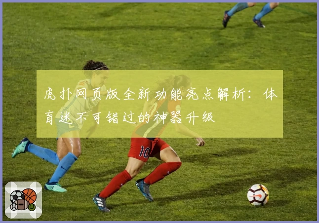 虎扑网页版全新功能亮点解析：体育迷不可错过的神器升级