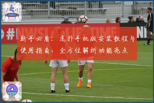 新手必看：虎扑手机版安装教程与使用指南，全方位解析功能亮点