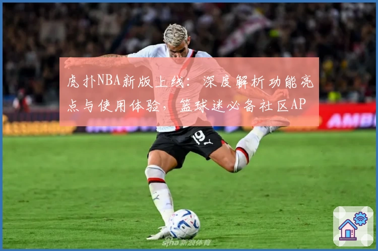 虎扑NBA新版上线:深度解析功能亮点与使用体验,篮球迷必备社区APP