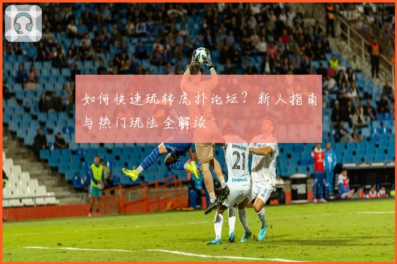 如何快速玩转虎扑论坛？新人指南与热门玩法全解读