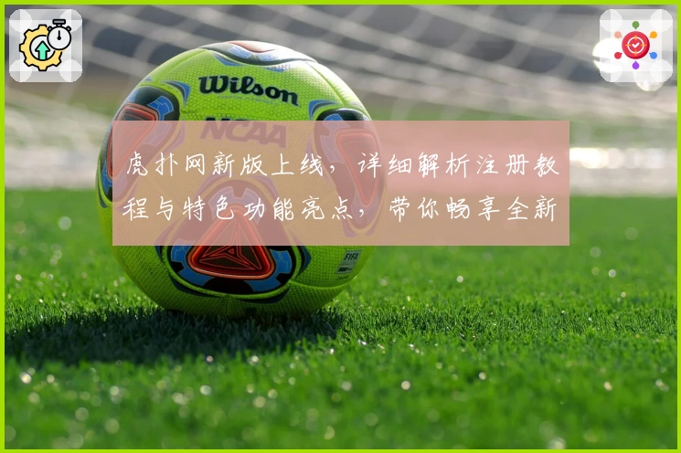 虎扑网新版上线,详细解析注册教程与特色功能亮点,带你畅享全新社区体验