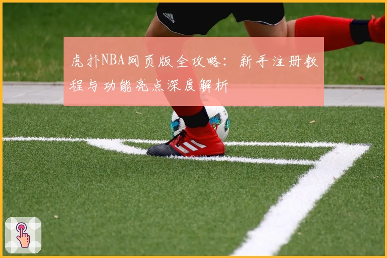 虎扑NBA网页版全攻略:新手注册教程与功能亮点深度解析
