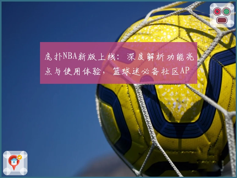 虎扑NBA新版上线:深度解析功能亮点与使用体验,篮球迷必备社区APP