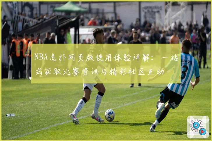 NBA虎扑网页版使用体验详解:一站式获取比赛资讯与精彩社区互动
