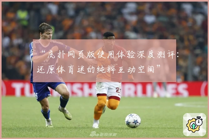 “虎扑网页版使用体验深度测评：还原体育迷的纯粹互动空间”