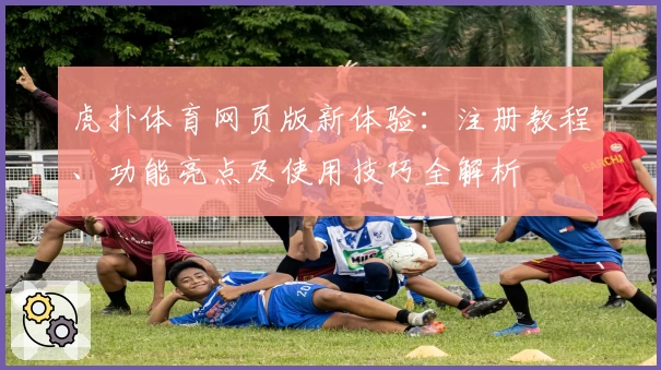 虎扑体育网页版新体验：注册教程、功能亮点及使用技巧全解析