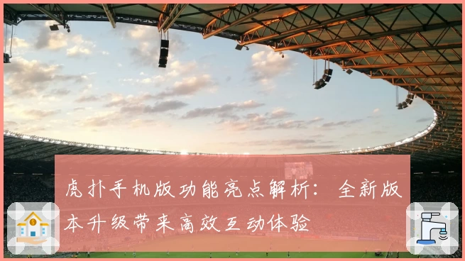 虎扑手机版功能亮点解析：全新版本升级带来高效互动体验
