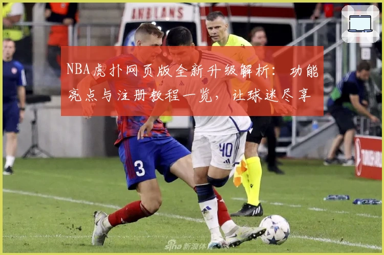 NBA虎扑网页版全新升级解析：功能亮点与注册教程一览，让球迷尽享极致使用体验