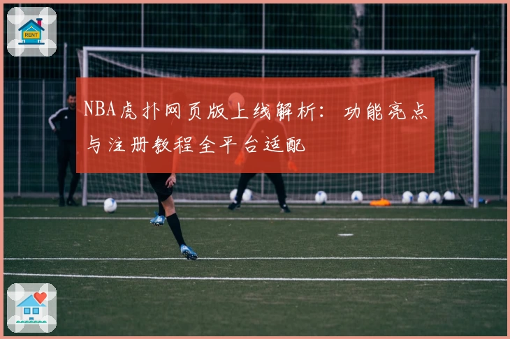 NBA虎扑网页版上线解析：功能亮点与注册教程全平台适配