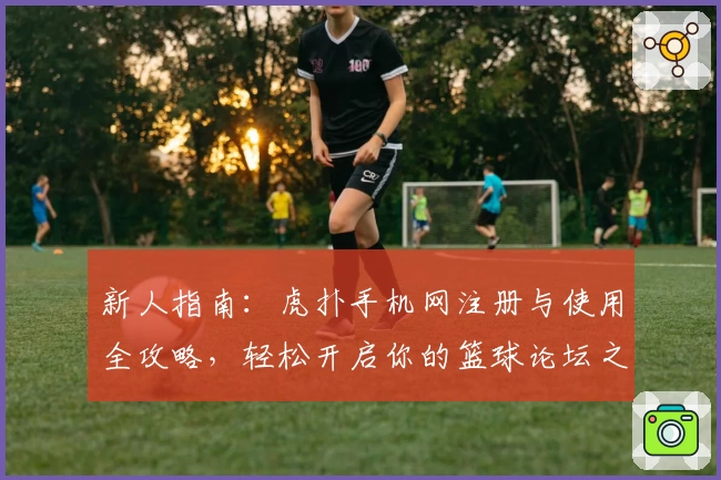 新人指南：虎扑手机网注册与使用全攻略，轻松开启你的篮球论坛之旅