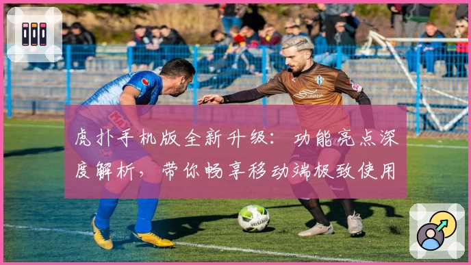 虎扑手机版全新升级：功能亮点深度解析，带你畅享移动端极致使用体验