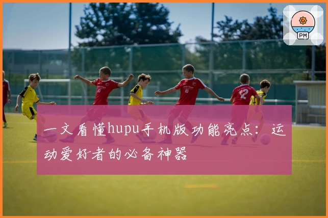 一文看懂hupu手机版功能亮点：运动爱好者的必备神器