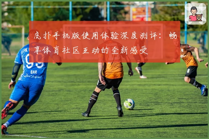 虎扑手机版使用体验深度测评：畅享体育社区互动的全新感受