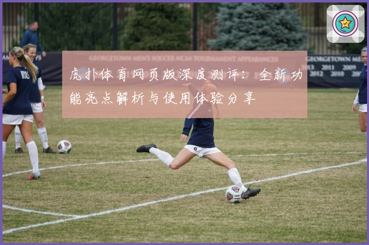 虎扑体育网页版深度测评:全新功能亮点解析与使用体验分享
